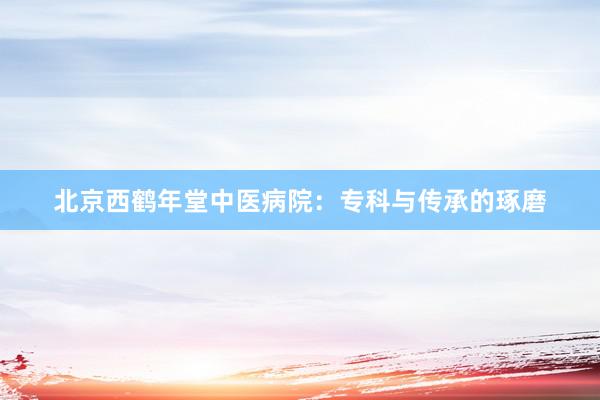 北京西鹤年堂中医病院：专科与传承的琢磨